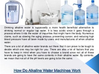 Drinking alkaline water is supposedly a more health beneficial alternative to
drinking normal or regular tap water. It is less acidic since it goes through a
process where it rids the water of impurities that might harm the body. Numerous
claims, such as slowing the aging process, preventing cancer, and reducing high
blood pressure have all been made by users and manufactures of when alkaline
water.
There are a lot of alkaline water brands out there that it can prove to be tough to
decide which one may be right for you. There are also a lot of factors that you
have to keep in mind when you have to choose a brand since not all of these
brands are going to have the same contents in their alkaline water. By contents,
we mean that not all of the pH levels are going to be the same.
 