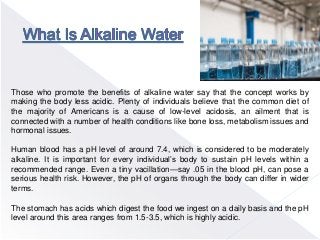 Those who promote the benefits of alkaline water say that the concept works by
making the body less acidic. Plenty of individuals believe that the common diet of
the majority of Americans is a cause of low-level acidosis, an ailment that is
connected with a number of health conditions like bone loss, metabolism issues and
hormonal issues.
Human blood has a pH level of around 7.4, which is considered to be moderately
alkaline. It is important for every individual’s body to sustain pH levels within a
recommended range. Even a tiny vacillation—say .05 in the blood pH, can pose a
serious health risk. However, the pH of organs through the body can differ in wider
terms.
The stomach has acids which digest the food we ingest on a daily basis and the pH
level around this area ranges from 1.5-3.5, which is highly acidic.
 