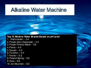 Top 10 Alkaline Water Brands Based on pH Level
1 . Vitaminwater – 3.4
2. Propel Zero (Gatorade) – 3.5
3. Propel Fitness Water – 3.6
4. Penta – 4.0
5. Dasani – 4.5
6. Function – 5.0
7. Perrier – 5.5
8. Poland Spring – 5.8
9. Voss – 6.0
10. Ice Mountain – 6.0
 