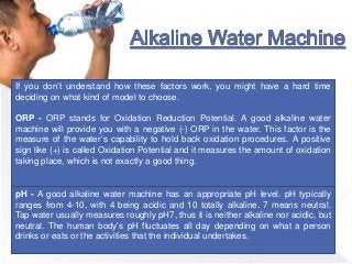 If you don’t understand how these factors work, you might have a hard time
deciding on what kind of model to choose.
ORP - ORP stands for Oxidation Reduction Potential. A good alkaline water
machine will provide you with a negative (-) ORP in the water. This factor is the
measure of the water’s capability to hold back oxidation procedures. A positive
sign like (+) is called Oxidation Potential and it measures the amount of oxidation
taking place, which is not exactly a good thing.
pH - A good alkaline water machine has an appropriate pH level. pH typically
ranges from 4-10, with 4 being acidic and 10 totally alkaline. 7 means neutral.
Tap water usually measures roughly pH7, thus it is neither alkaline nor acidic, but
neutral. The human body’s pH fluctuates all day depending on what a person
drinks or eats or the activities that the individual undertakes.
 