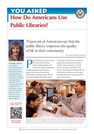 YOU ASKED
  How Do Americans Use
  Public Libraries?

                                                           70 percent of Americans say that the
                          COURTESY OF CAROL BREY-CASIANO




                                                           public library improves the quality
                                                           of life in their community
                                                                                                                              BY CAROL BREY-CASIANO




                                                           P
                                                                    ublic libraries are at the center          70 percent of Americans say that the
Carol Brey-Casiano                                                  of American life. Public                   public library improves the quality
is currently an                                                     libraries help students with               of life in their community. And 96
information resource                                                homework, help entrepreneurs               percent of Americans believe that,
officer with the U.S.                                      manage businesses, provide busy                     because libraries provide free access to
Department of State.                                       parents with access to parenting                    information and resources, they play
A past president of
                                                           information, and offer senior citizens              an important role in giving everyone a
the American Library
Association, the oldest                                    up-to-date health information. Some                 chance to succeed.
and largest library
association in the
world, she has worked
in public libraries
for 30 years, serving
as director of public
libraries in El Paso,
Texas; Las Cruces,
New Mexico; and
Oak Park, Illinois.
                                                                                                                                                                  WASHINGTON POST/GETTY IMAGES




  GOT A QUESTION
  ABOUT THE U.S.?




                                                           Public libraries have many resources for immigrants. Here desk assistant Mani Neupane helps Shahla
    ASK US USING                                           Mostafavi and her son Parsa Fallahi, 7, as they check out books at Gaithersburg Library in Maryland.
    YOUR PHONE.                                            Mostafavi immigrated from Iran 10 years ago. She finds the library a useful place to learn English.



                    BUREAU OF INTERNATIONAL INFORMATION PROGRAMS, U.S. DEPARTMENT OF STATE
 