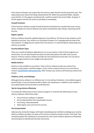 If the antivirus discovers any suspect file, the antivirus copies that file into the quarantine area. This
helps protect your device from being infected by the file. Within the quarantine folder, software
scans the files. If a file appears considered safe, it will be moved to the correct folder. However, if
the file appears harmful, the antivirus will delete it immediately.
Firewall Protection
A lot of antivirus software includes firewall protection that blocks the unauthorized access of your
device. Firewalls are a barrier between your device and potential cyber-attacks, improving overall
security.
Regular updates
Antivirus software should be updated regularly to stay efficient. The threat of new malware can be
detected at any time. Your antivirus can only detect malware if it is equipped with the data of the
new malware. To safeguard your system from new threats, it is recommended to always keep your
antivirus up-to-date.
Security Software Types
There are a variety of software applications to run on your device. A few of these programs are
entirely free. You can also find premium plans for paid subscriptions that offer more security
features. Premium antivirus software provides the most advanced security tools. You can pick an
antivirus program based on your budget and requirements.
Mobile Antivirus
Antivirus is also available on your phone. These antivirus software protect your phone from
malware, privacy lapses, and other dangers. If your antivirus expires and you are unsure how to
renew it, renew Norton with product key. After renewal, your antivirus will shield your phone from
threats.
Problems, Limits, and Challenges
Although antivirus software is an effective tool, it is not without limitations. It only defends against
known threats. It may not always be able to detect new weaknesses. In addition, some malware is
very sophisticated and may be able to avoid detection.
Tips for Using Antivirus Effectively
To increase the effectiveness of your antivirus program To maximize the effectiveness of your
antivirus software, follow these steps:
 Ensure that your software is updated.
 Do not download files from questionable sources.
 Use strong, unique passwords.
 Allow regular scans and real-time security.
The Constant Battle
Cybersecurity constantly changes, with hackers developing new methods to sabotage your security.
Antivirus software providers are aware of this and are constantly racing to remain in the lead. They
constantly update their databases to incorporate the most recent malware signatures and develop
new techniques to identify and eliminate new threats.
 
