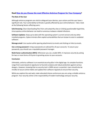 Read How do you Choose the most Effective Antivirus Program for Your Company?
The Role of the User
Although antivirus programs are vital to safeguard your devices, your actions and the user have a
significant role. Your vulnerability to threats is greatly affected by your online behavior. Take a look
at the following factors affecting users:
Safe Browsing: Clear downloading files from untrustworthy sites or clicking questionable hyperlinks.
Unscrupulous online behavior can lead to numerous malware-related infections.
Software Updates: Keep up-to-date with the operating system's current version and any other
installed programs. Cybercriminals often exploit vulnerabilities that are known to exist in outdated
software.
Manage email: Use caution while opening attachments to emails and clicking on links to emails.
Use a strong password: Unique passwords are advised for all your accounts. To secure your
passwords, you should use a reputable password manager.
Multi-factor authentication (MFA): Whenever you can, enable MFA. It improves security by asking
for two or more forms of ID prior to granting access to your accounts.
Conclusion
Ultimately, antivirus software is an essential security pillar in the digital age. Its complex functions
range from scans based on signatures to heuristic analysis and robust protection against various
dangers. However, knowing that no security tool is 100% secure is essential. Users should also be
mindful of secure online habits and update their software regularly to ensure their security.
While you explore the vast web, make educated choices and ensure you are using a reliable antivirus
program. Your security online is the responsibility of modern technology and your security.
 