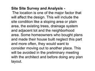 Site Site Survey and Analysis -
The location is one of the major factor that
will affect the design. This will include the
site condition like a sloping area or plain
area, the existing trees, drainage system
and adjacent lot and the neighborhood
area. Some homeowners who bought plans
and made their house built neglect this part
and more often, they would want to
consider moving out to another place. This
will be avoided in the preliminary meeting
with the architect and before doing any plan
layout.
 