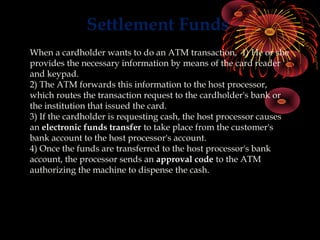 Settlement Funds
When a cardholder wants to do an ATM transaction, 1) He or she
provides the necessary information by means of the card reader
and keypad.
2) The ATM forwards this information to the host processor,
which routes the transaction request to the cardholder's bank or
the institution that issued the card.
3) If the cardholder is requesting cash, the host processor causes
an electronic funds transfer to take place from the customer's
bank account to the host processor's account.
4) Once the funds are transferred to the host processor's bank
account, the processor sends an approval code to the ATM
authorizing the machine to dispense the cash.
 