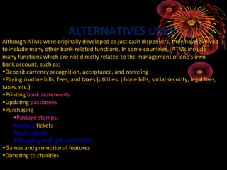 ALTERNATIVES USES:
Although ATMs were originally developed as just cash dispensers, they have evolved
to include many other bank-related functions. In some countries, ATMs include
many functions which are not directly related to the management of one's own
bank account, such as:
•Deposit currency recognition, acceptance, and recycling
•Paying routine bills, fees, and taxes (utilities, phone bills, social security, legal fees,
taxes, etc.)
•Printing bank statements
•Updating passbooks
•Purchasing
     •Postage stamps.
     •Lottery tickets
     •train tickets
     •Shopping mall gift certificates.
•Games and promotional features
•Donating to charities
 