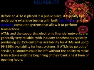 RELIABILITY

Before an ATM is placed in a public place, it typically has
undergone extensive testing with both test money and the
backend computer systems that allow it to perform
transactions.
ATMs and the supporting electronic financial networks are
generally very reliable, with industry benchmarks typically
producing 98.25% customer availability for ATMs and up to
99.999% availability for host systems. If ATMs do go out of
service, customers could be left without the ability to make
transactions until the beginning of their bank's next time of
opening hours.
 