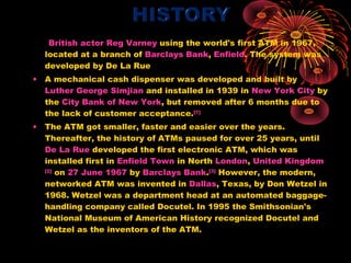 British actor Reg Varney using the world's first ATM in 1967,
  located at a branch of Barclays Bank, Enfield. The system was
  developed by De La Rue
• A mechanical cash dispenser was developed and built by
  Luther George Simjian and installed in 1939 in New York City by
  the City Bank of New York, but removed after 6 months due to
  the lack of customer acceptance.[1]
• The ATM got smaller, faster and easier over the years.
  Thereafter, the history of ATMs paused for over 25 years, until
  De La Rue developed the first electronic ATM, which was
  installed first in Enfield Town in North London, United Kingdom
  [2]
      on 27 June 1967 by Barclays Bank.[3] However, the modern,
  networked ATM was invented in Dallas, Texas, by Don Wetzel in
  1968. Wetzel was a department head at an automated baggage-
  handling company called Docutel. In 1995 the Smithsonian's
  National Museum of American History recognized Docutel and
  Wetzel as the inventors of the ATM.
 