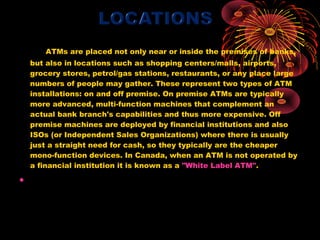 ATMs are placed not only near or inside the premises of banks,
    but also in locations such as shopping centers/malls, airports,
    grocery stores, petrol/gas stations, restaurants, or any place large
    numbers of people may gather. These represent two types of ATM
    installations: on and off premise. On premise ATMs are typically
    more advanced, multi-function machines that complement an
    actual bank branch's capabilities and thus more expensive. Off
    premise machines are deployed by financial institutions and also
    ISOs (or Independent Sales Organizations) where there is usually
    just a straight need for cash, so they typically are the cheaper
    mono-function devices. In Canada, when an ATM is not operated by
    a financial institution it is known as a "White Label ATM".

•  
 
 