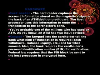 HARDWARE
•Card reader - The card reader captures the
account information stored on the magnetic stripe on
the back of an ATM/debit or credit card. The host
processor uses this information to route the
transaction to the cardholder's bank.
•You're probably one of the millions who has used an
ATM. As you know, an ATM has two input devices:
•Keypad - The keypad lets the cardholder tell the
bank what kind of transaction is required (cash
withdrawal, balance inquiry, etc.) and for what
amount. Also, the bank requires the cardholder's
personal identification number (PIN) for verification.
Federal law requires that the PIN block be sent to
the host processor in encrypted form.
•
 
