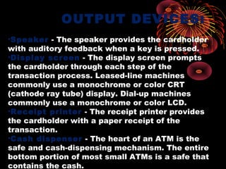 OUTPUT DEVICES:
•Speaker - The speaker provides the cardholder
with auditory feedback when a key is pressed.
•Display screen - The display screen prompts
the cardholder through each step of the
transaction process. Leased-line machines
commonly use a monochrome or color CRT
(cathode ray tube) display. Dial-up machines
commonly use a monochrome or color LCD.
•Receipt printer - The receipt printer provides
the cardholder with a paper receipt of the
transaction.
•Cash dispenser - The heart of an ATM is the
safe and cash-dispensing mechanism. The entire
bottom portion of most small ATMs is a safe that
contains the cash.
 