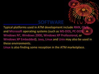 SOFTWARE
Typical platforms used in ATM development include RMX, OS/2,
and Microsoft operating systems (such as MS-DOS, PC-DOS,
Windows NT, Windows 2000, Windows XP Professional, or
Windows XP Embedded). Java, Linux and Unix may also be used in
these environments.
Linux is also finding some reception in the ATM marketplace.
 
