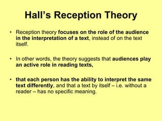 Hall’s Reception Theory Reception theory  focuses on the role of the audience in the interpretation of a text , instead of on the text itself.  In other words, the theory suggests that  audiences play an active role in reading texts,   that each person has the ability to interpret the same text differently , and that a text by itself – i.e. without a reader – has no specific meaning. 