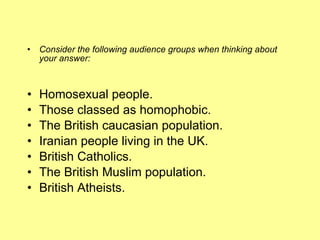 Consider the following audience groups when thinking about your answer: Homosexual people.  Those classed as homophobic.  The British caucasian population.  Iranian people living in the UK.  British Catholics.  The British Muslim population.  British Atheists.  