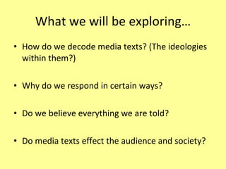 What we will be exploring… How do we decode media texts? (The ideologies within them?) Why do we respond in certain ways? Do we believe everything we are told? Do media texts effect the audience and society? 