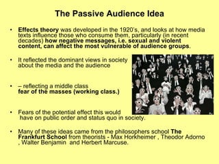 The Passive Audience Idea Effects theory  was developed in the 1920’s, and looks at how media texts influence those who consume them, particularly (in recent decades)  how negative messages, i.e. sexual and violent content, can affect the most vulnerable of audience groups . It reflected the dominant views in society  about the media and the audience   –  reflecting a middle class  fear of the masses (working class.) Fears of the potential effect this would  have on public order and status quo in society. Many of these ideas came from the philosophers school  The Frankfurt School  from theorists - Max Horkheimer , Theodor Adorno , Walter Benjamin  and Herbert Marcuse. 