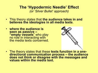The ‘Hypodermic Needle’ Effect (or ‘Silver Bullet’ approach) This theory states that  the audience takes in and believes the ideologies in all media texts .   where the audience is  seen as passive – “empty vessels ” who play  no role in interacting with  the media texts concerned.  The theory states that these  texts function in a one-directional communication process – the audience does not think or disagree with the messages and values within the media text. 