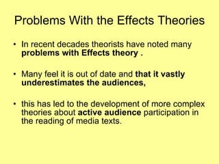 Problems With the Effects Theories In recent decades theorists have noted many  problems with Effects theory . Many feel it is out of date and  that it vastly  underestimates the audiences,  this has led to the development of more complex theories about  active audience  participation in the reading of media texts. 