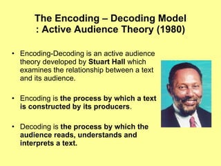 The Encoding – Decoding Model : Active Audience Theory (1980) Encoding-Decoding is an active audience theory developed by  Stuart Hall  which examines the relationship between a text and its audience. Encoding is  the process by which a text is constructed by its producers . Decoding is  the process by which the audience reads, understands and interprets a text. 