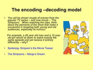 The encoding –decoding model You will be shown couple of scenes from the popular TV series – and now movie – ‘The Simpsons’.  When watching the clips, think about the elements of the show that make it successful in targeting both young and old audiences, especially its humour.  For example, a 45 year old man and a 10 year old girl would sit down to watch exactly the same episode and yet receive it entirely differently – why?  Spiderpig- Simpson’s the Movie Teaser The Simpsons – Marge’s Dream 
