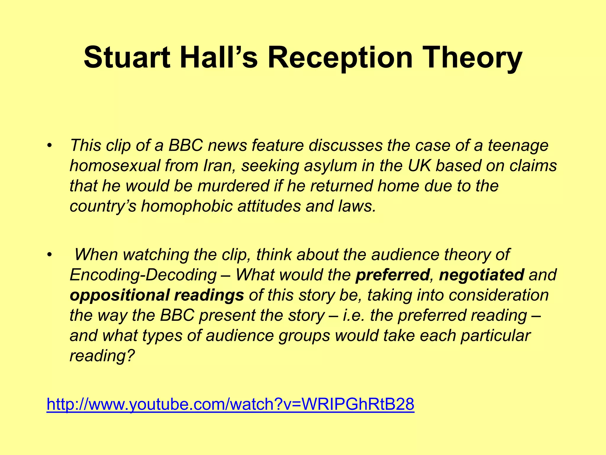 Stuart Hall’sReception TheoryThis clip of a BBC news feature discusses the case of a teenage homosexual from Iran, seeking asylum in the UK based on claims that he would be murdered if he returned home due to the country’s homophobic attitudes and laws. When watching the clip, think about the audience theory of Encoding-Decoding – What would the preferred, negotiated and oppositional readings of this story be, taking into consideration the way the BBC present the story – i.e. the preferred reading – and what types of audience groups would take each particular reading?http://www.youtube.com/watch?v=WRIPGhRtB28