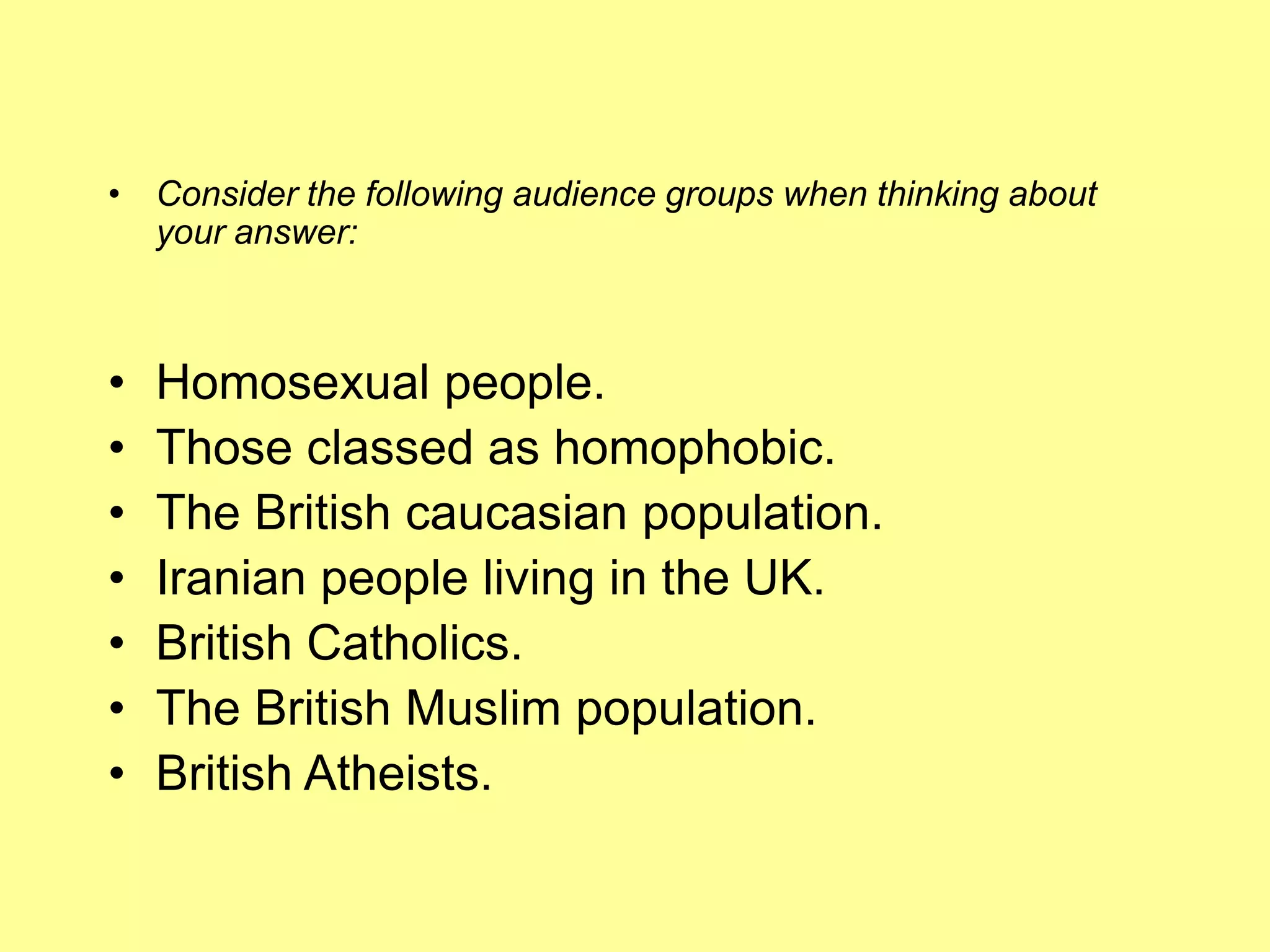 Consider the following audience groups when thinking about your answer:Homosexual people. Those classed as homophobic. The British caucasian population. Iranian people living in the UK. British Catholics. The British Muslim population. British Atheists. 
