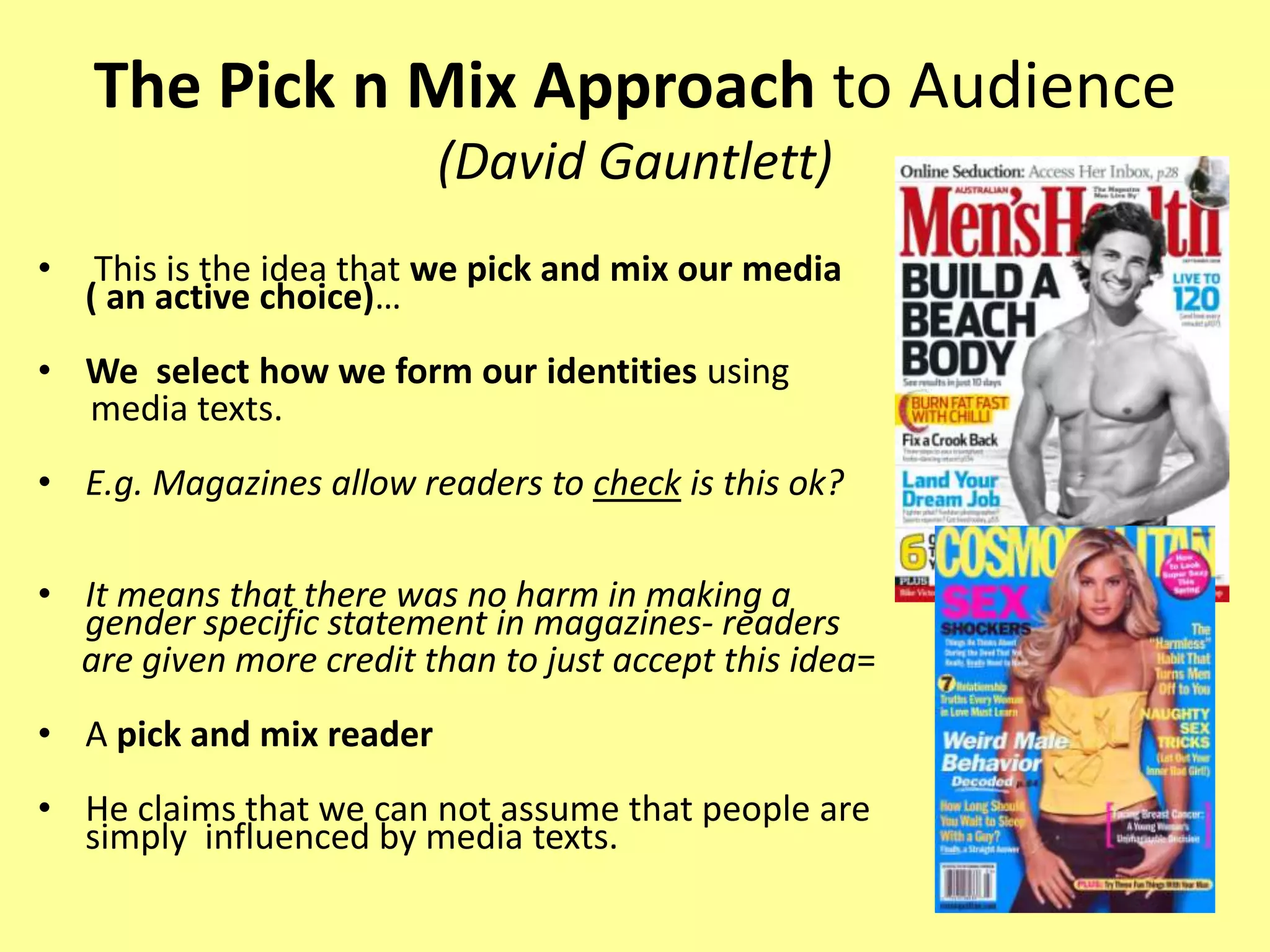 The Pick n Mix Approach to Audience (David Gauntlett) This is the idea that we pick and mix our media ( an active choice)…We  select how we form our identities using      media texts.E.g. Magazines allow readers to check is this ok? It means that there was no harm in making a gender specific statement in magazines- readers     are given more credit than to just accept this idea=A pick and mix reader He claims that we can not assume that people are simply  influenced by media texts.