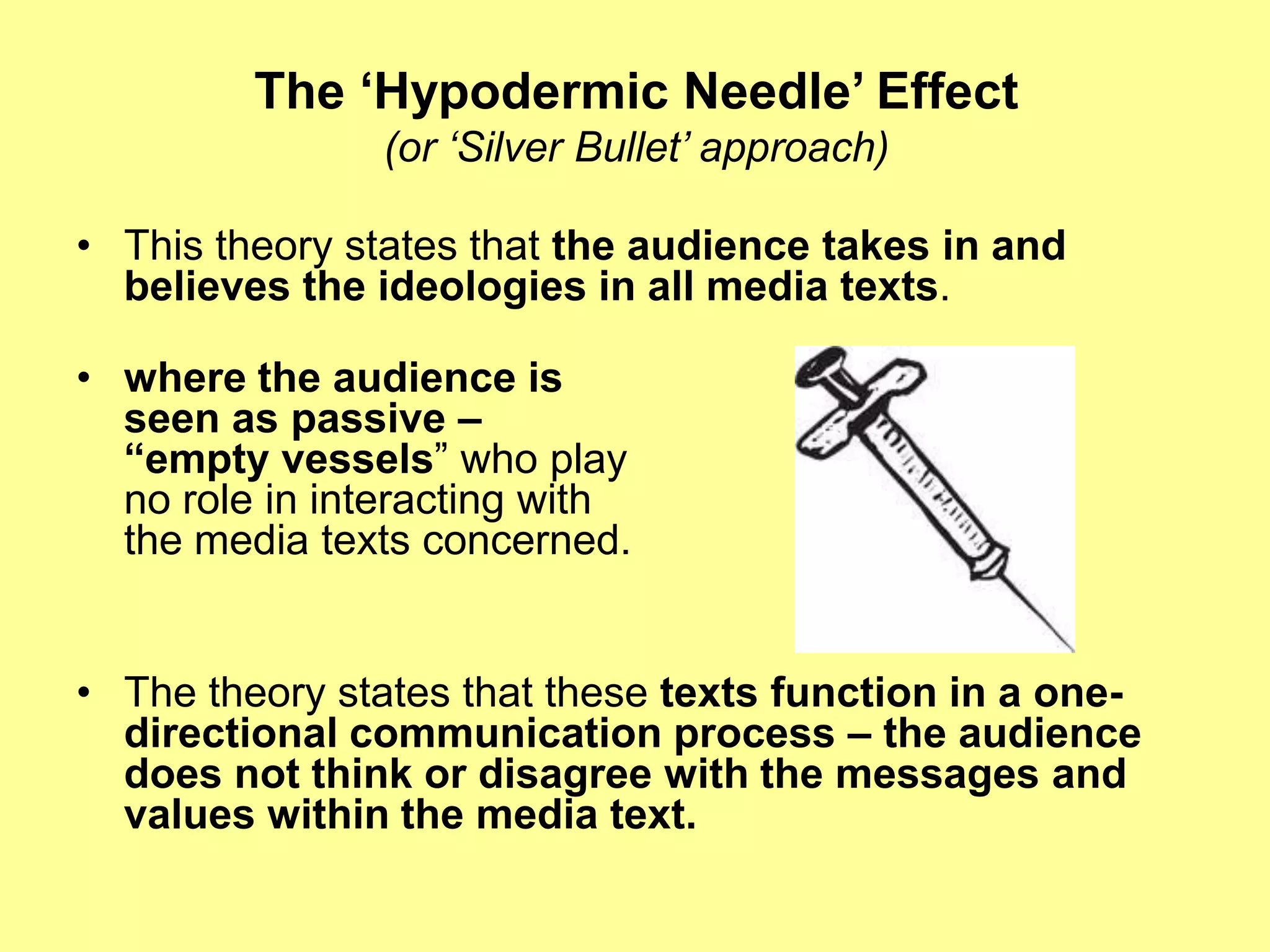 The ‘Hypodermic Needle’ Effect(or ‘Silver Bullet’ approach)This theory states that the audience takes in and believes the ideologies in all media texts.where the audience is seen as passive –“empty vessels” who play no role in interacting with the media texts concerned. The theory states that these texts function in a one-directional communication process – the audience does not think or disagree with the messages and values within the media text.