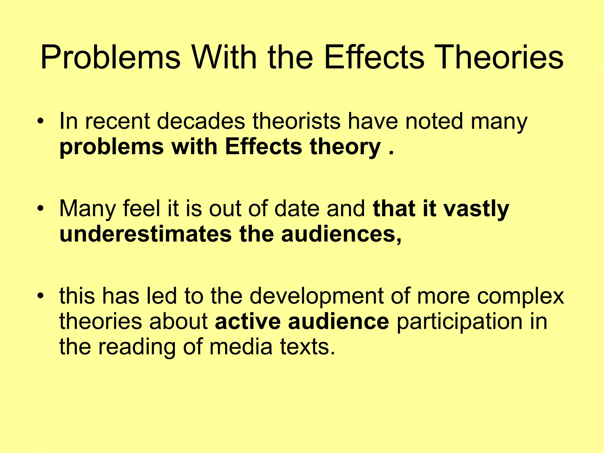 Problems With the Effects TheoriesIn recent decades theorists have noted many problems with Effects theory .Many feel it is out of date and that it vastly underestimates the audiences, this has led to the development of more complex theories about active audience participation in the reading of media texts.