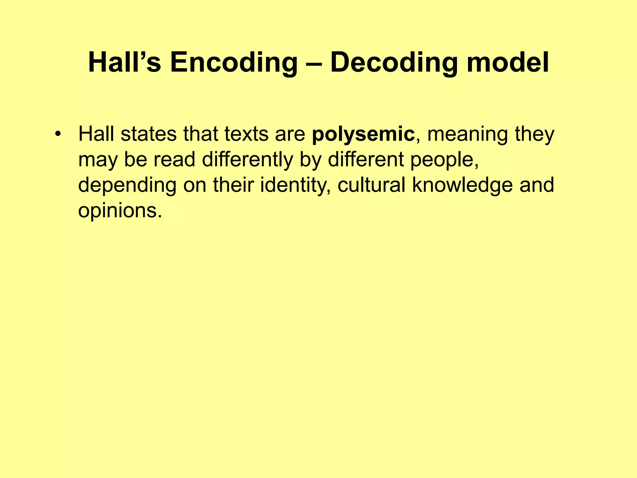 Hall’s Encoding – Decoding modelHall states that texts are polysemic, meaning they may be read differently by different people, depending on their identity, cultural knowledge and opinions.