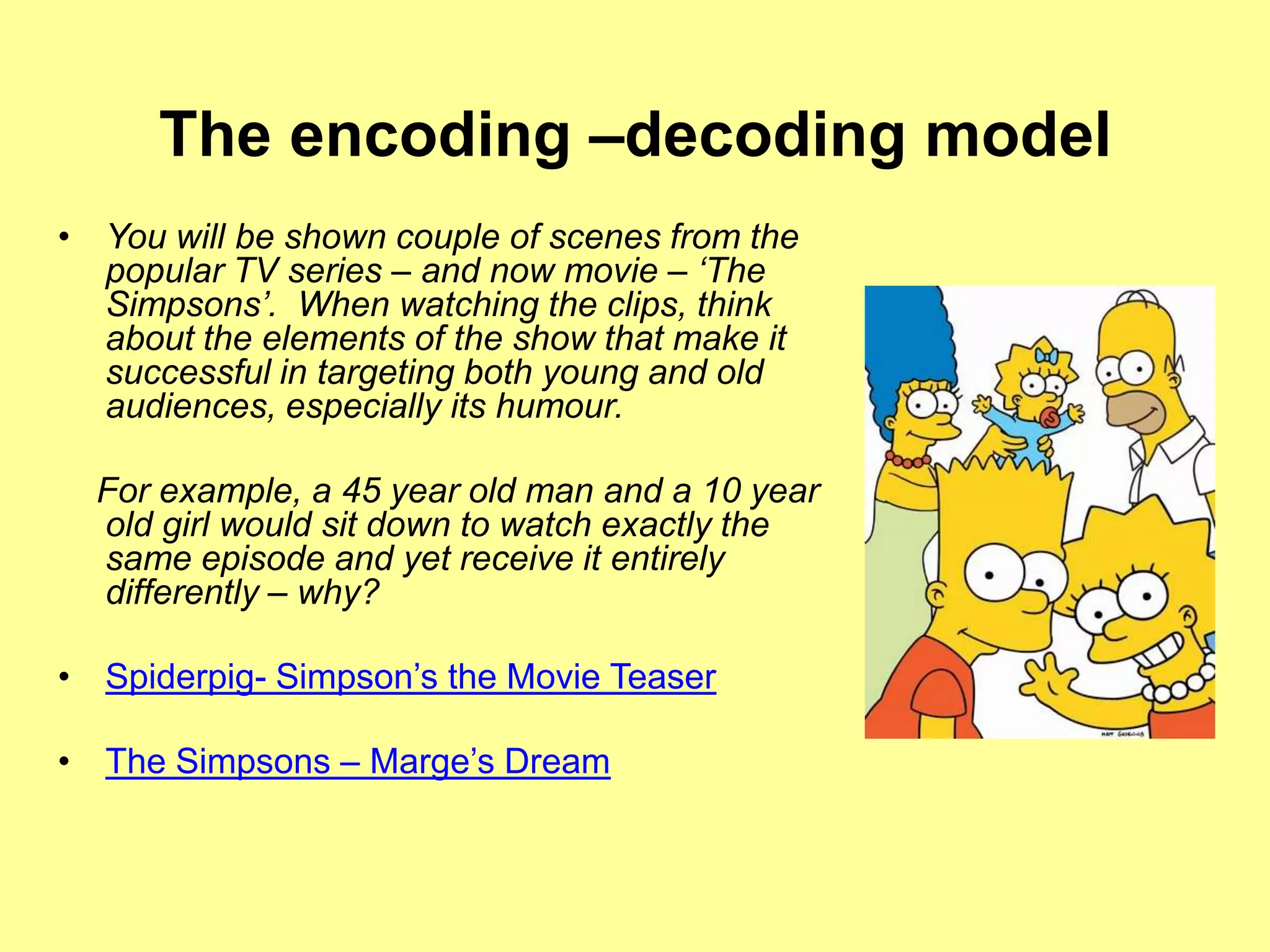 The encoding –decoding modelYou will be shown couple of scenes from the popular TV series – and now movie – ‘The Simpsons’.  When watching the clips, think about the elements of the show that make it successful in targeting both young and old audiences, especially its humour.     For example, a 45 year old man and a 10 year old girl would sit down to watch exactly the same episode and yet receive it entirely differently – why? Spiderpig- Simpson’s the Movie TeaserThe Simpsons – Marge’s Dream