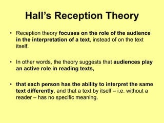 Hall’s Reception TheoryReception theory focuses on the role of the audience in the interpretation of a text, instead of on the text itself. In other words, the theory suggests that audiences play an active role in reading texts,that each person has the ability to interpret the same text differently, and that a text by itself – i.e. without a reader – has no specific meaning.
