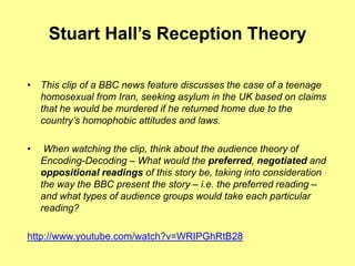 Stuart Hall’sReception TheoryThis clip of a BBC news feature discusses the case of a teenage homosexual from Iran, seeking asylum in the UK based on claims that he would be murdered if he returned home due to the country’s homophobic attitudes and laws. When watching the clip, think about the audience theory of Encoding-Decoding – What would the preferred, negotiated and oppositional readings of this story be, taking into consideration the way the BBC present the story – i.e. the preferred reading – and what types of audience groups would take each particular reading?http://www.youtube.com/watch?v=WRIPGhRtB28