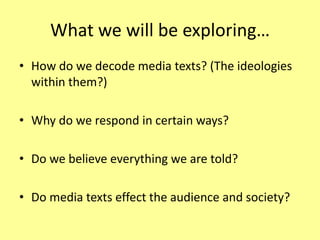 What we will be exploring…How do we decode media texts? (The ideologies within them?)Why do we respond in certain ways?Do we believe everything we are told?Do media texts effect the audience and society?