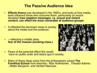 The Passive Audience IdeaEffects theory was developed in the 1920’s, and looks at how media texts influence those who consume them, particularly (in recent decades) how negative messages, i.e. sexual and violent content, can affect the most vulnerable of audience groups.It reflected the dominant views in society about the media and the audience– reflecting a middle class fear of the masses (working class.)Fears of the potential effect this would have on public order and status quo in society.Many of these ideas came from the philosophers school The Frankfurt School from theorists - Max Horkheimer , Theodor Adorno , Walter Benjamin  and Herbert Marcuse.