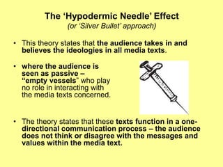 The ‘Hypodermic Needle’ Effect(or ‘Silver Bullet’ approach)This theory states that the audience takes in and believes the ideologies in all media texts.where the audience is seen as passive –“empty vessels” who play no role in interacting with the media texts concerned. The theory states that these texts function in a one-directional communication process – the audience does not think or disagree with the messages and values within the media text.