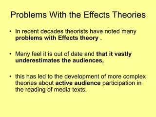 Problems With the Effects TheoriesIn recent decades theorists have noted many problems with Effects theory .Many feel it is out of date and that it vastly underestimates the audiences, this has led to the development of more complex theories about active audience participation in the reading of media texts.