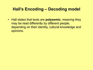 Hall’s Encoding – Decoding modelHall states that texts are polysemic, meaning they may be read differently by different people, depending on their identity, cultural knowledge and opinions.