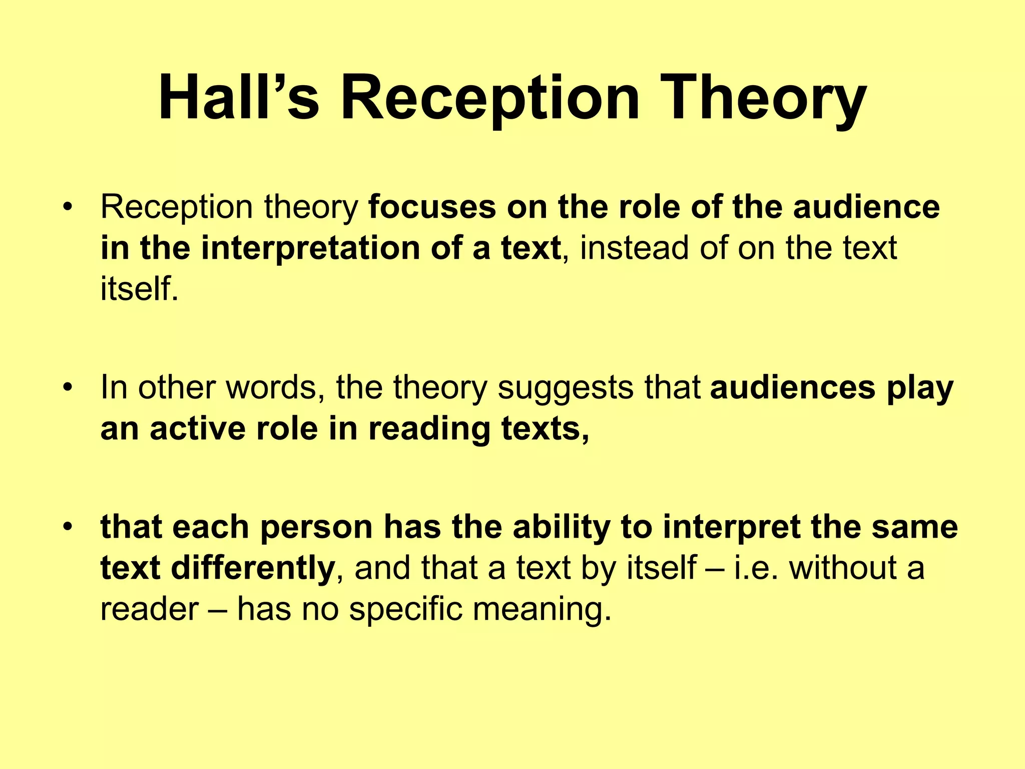 Hall’s Reception Theory
• Reception theory focuses on the role of the audience
in the interpretation of a text, instead of on the text
itself.
• In other words, the theory suggests that audiences play
an active role in reading texts,
• that each person has the ability to interpret the same
text differently, and that a text by itself – i.e. without a
reader – has no specific meaning.
 