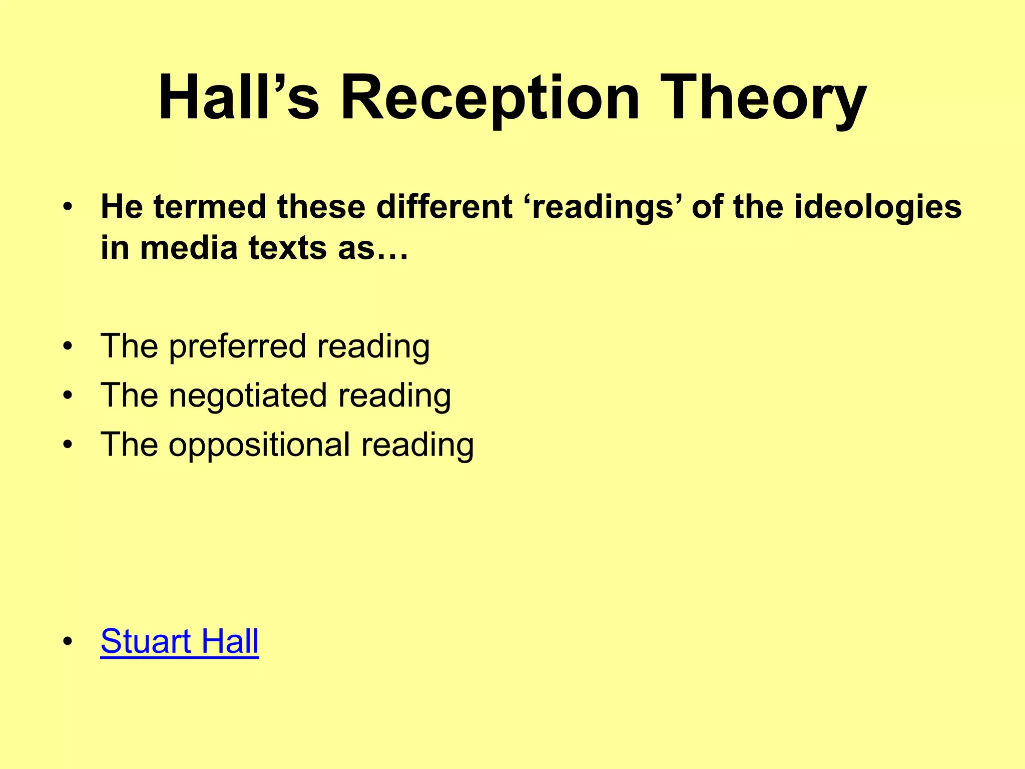 Hall’s Reception Theory
• He termed these different ‘readings’ of the ideologies
in media texts as…
• The preferred reading
• The negotiated reading
• The oppositional reading
• Stuart Hall
 