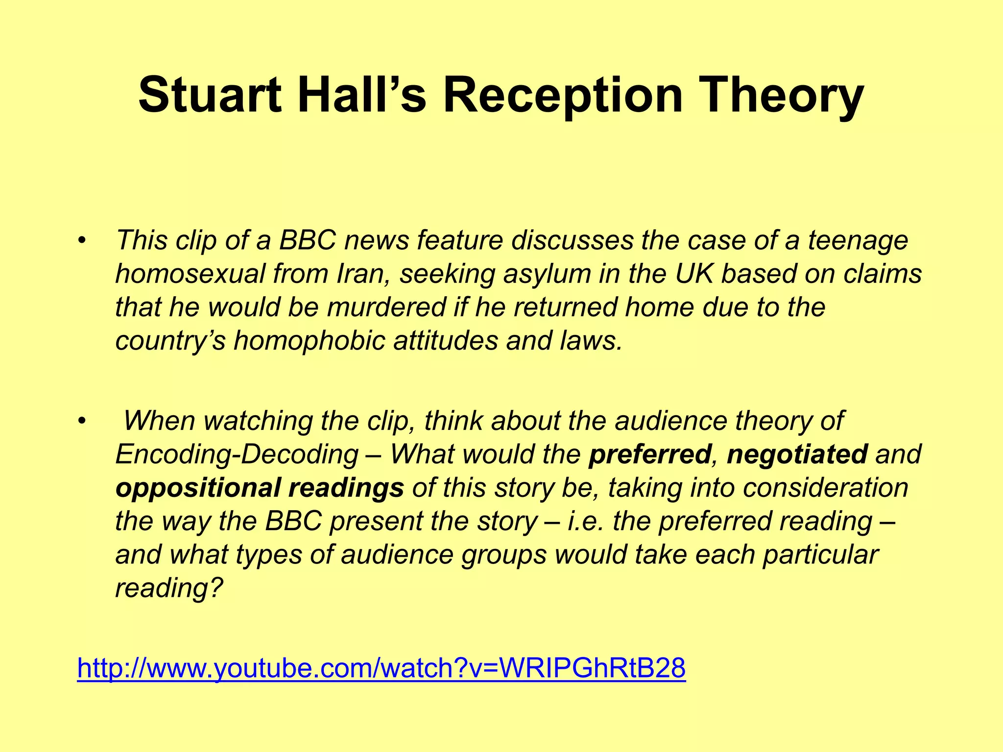 Stuart Hall’s Reception Theory
• This clip of a BBC news feature discusses the case of a teenage
homosexual from Iran, seeking asylum in the UK based on claims
that he would be murdered if he returned home due to the
country’s homophobic attitudes and laws.
• When watching the clip, think about the audience theory of
Encoding-Decoding – What would the preferred, negotiated and
oppositional readings of this story be, taking into consideration
the way the BBC present the story – i.e. the preferred reading –
and what types of audience groups would take each particular
reading?
http://www.youtube.com/watch?v=WRIPGhRtB28
 