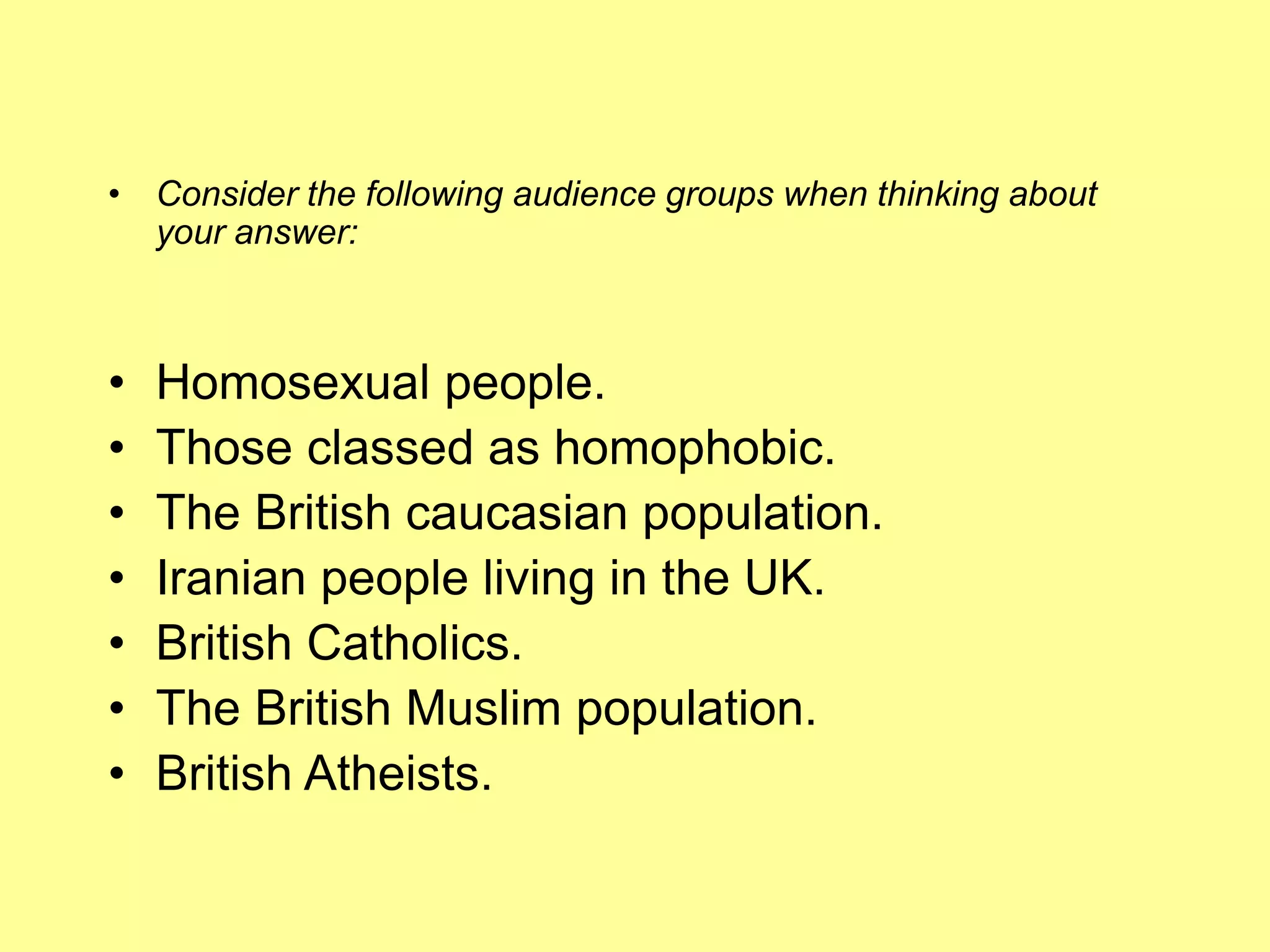 • Consider the following audience groups when thinking about
your answer:
• Homosexual people.
• Those classed as homophobic.
• The British caucasian population.
• Iranian people living in the UK.
• British Catholics.
• The British Muslim population.
• British Atheists.
 