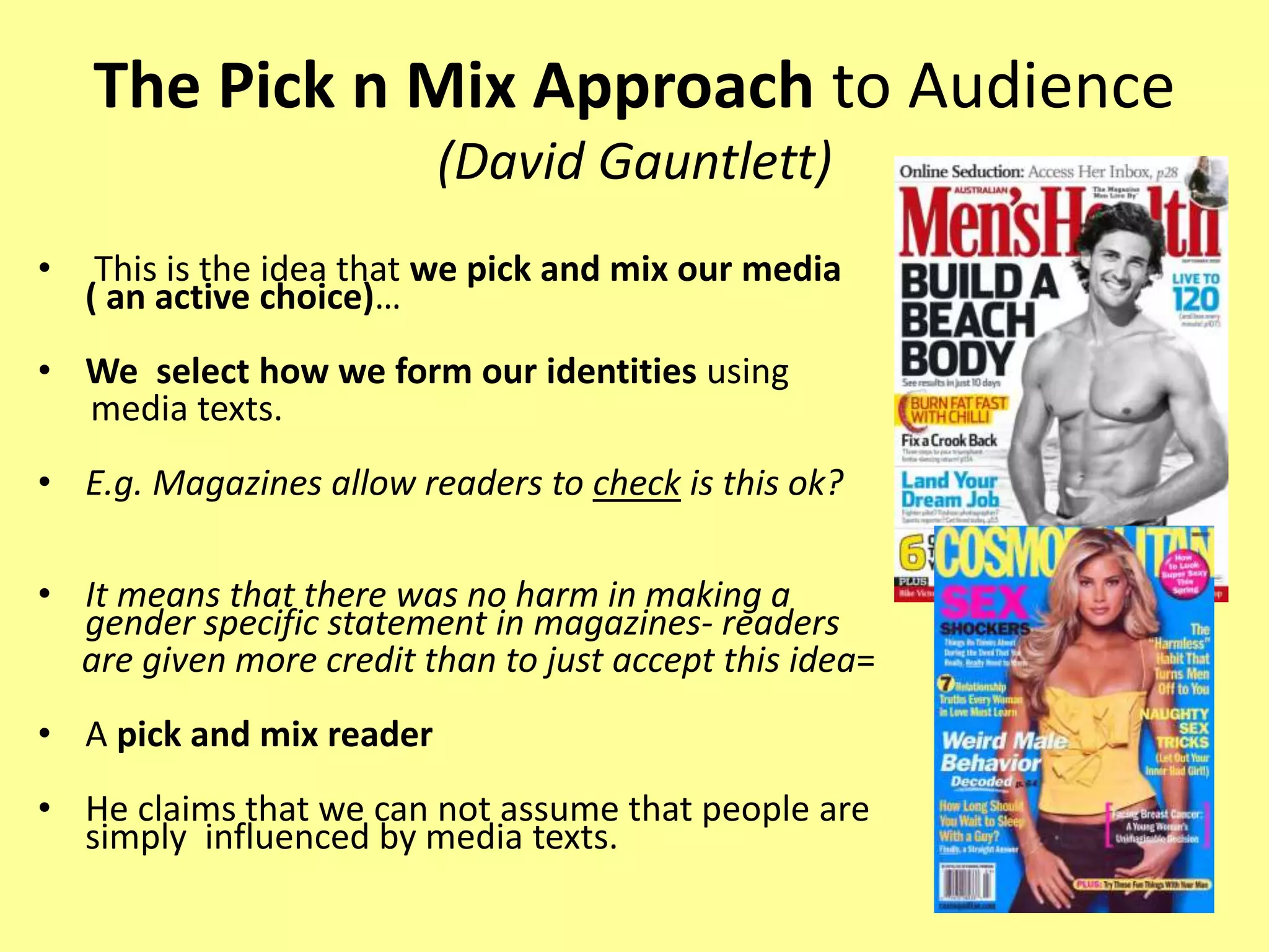 The Pick n Mix Approach to Audience
(David Gauntlett)
• This is the idea that we pick and mix our media
( an active choice)…
• We select how we form our identities using
media texts.
• E.g. Magazines allow readers to check is this ok?
• It means that there was no harm in making a
gender specific statement in magazines- readers
are given more credit than to just accept this idea=
• A pick and mix reader
• He claims that we can not assume that people are
simply influenced by media texts.
 