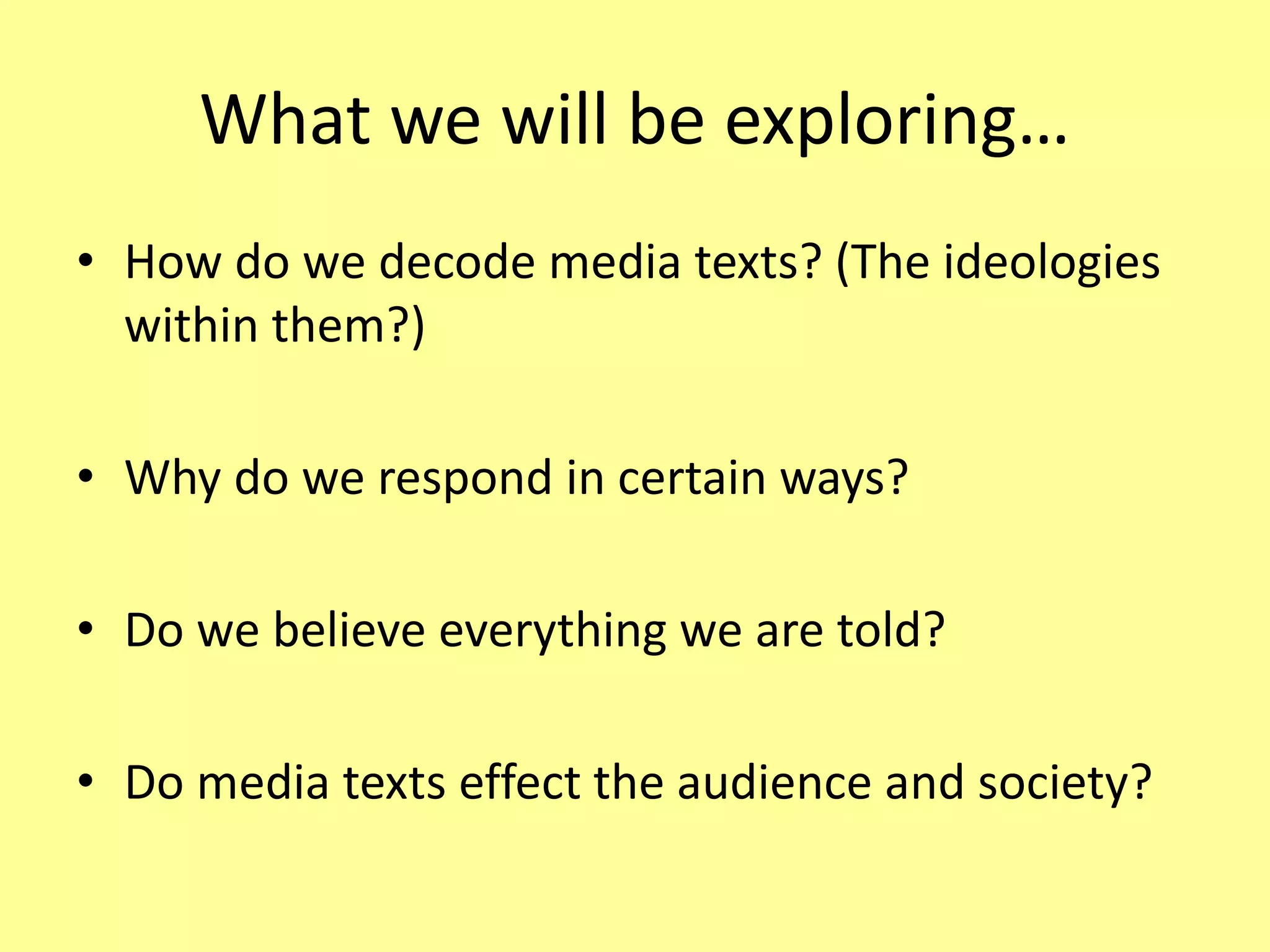 What we will be exploring…
• How do we decode media texts? (The ideologies
within them?)
• Why do we respond in certain ways?
• Do we believe everything we are told?
• Do media texts effect the audience and society?
 
