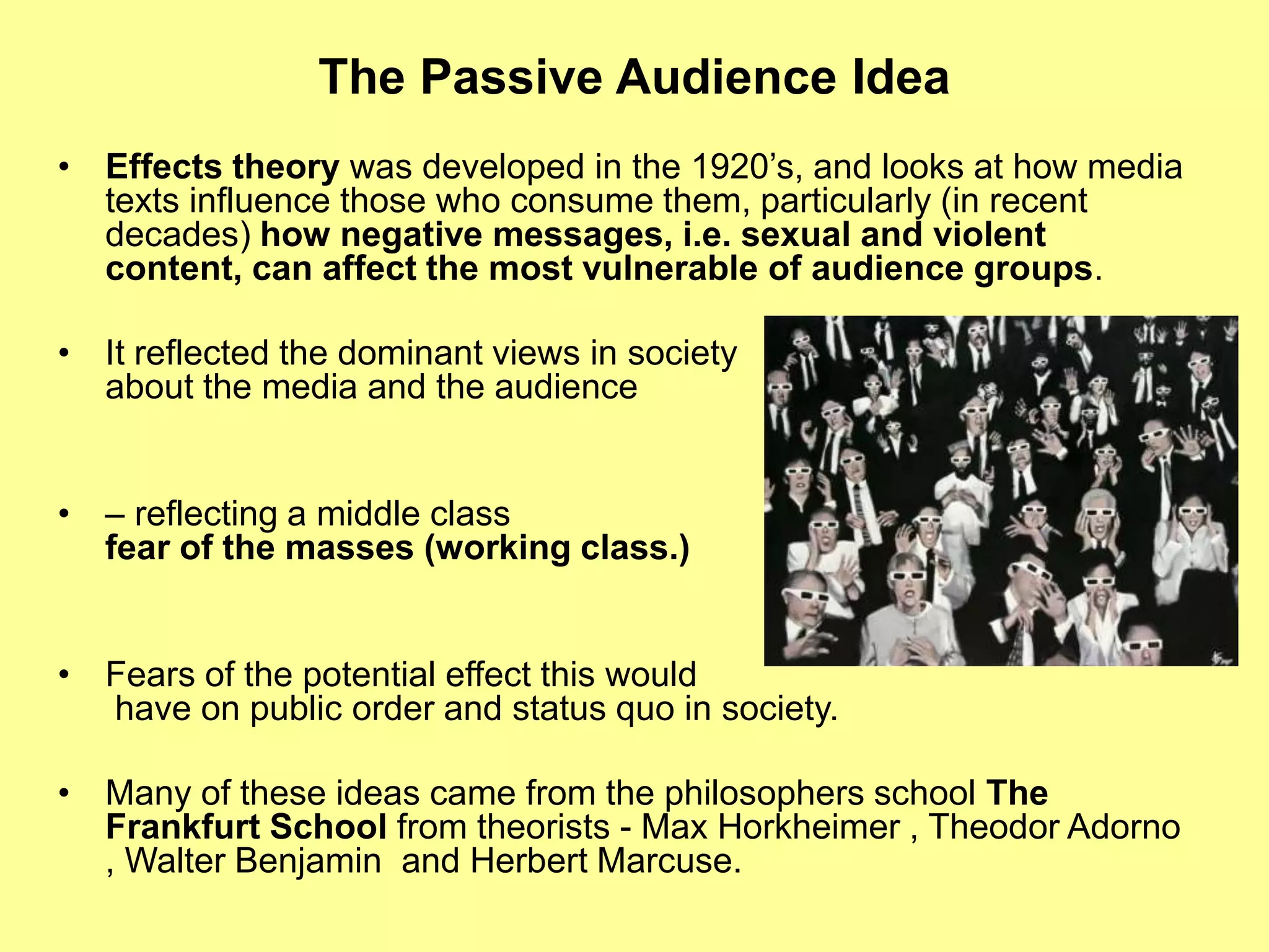 The Passive Audience Idea
• Effects theory was developed in the 1920’s, and looks at how media
texts influence those who consume them, particularly (in recent
decades) how negative messages, i.e. sexual and violent
content, can affect the most vulnerable of audience groups.
• It reflected the dominant views in society
about the media and the audience
• – reflecting a middle class
fear of the masses (working class.)
• Fears of the potential effect this would
have on public order and status quo in society.
• Many of these ideas came from the philosophers school The
Frankfurt School from theorists - Max Horkheimer , Theodor Adorno
, Walter Benjamin and Herbert Marcuse.
 