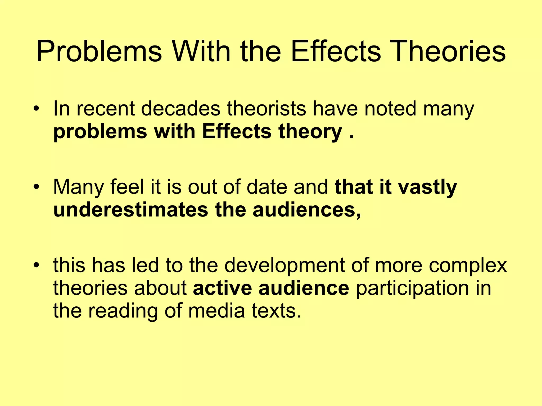 Problems With the Effects Theories
• In recent decades theorists have noted many
problems with Effects theory .
• Many feel it is out of date and that it vastly
underestimates the audiences,
• this has led to the development of more complex
theories about active audience participation in
the reading of media texts.
 