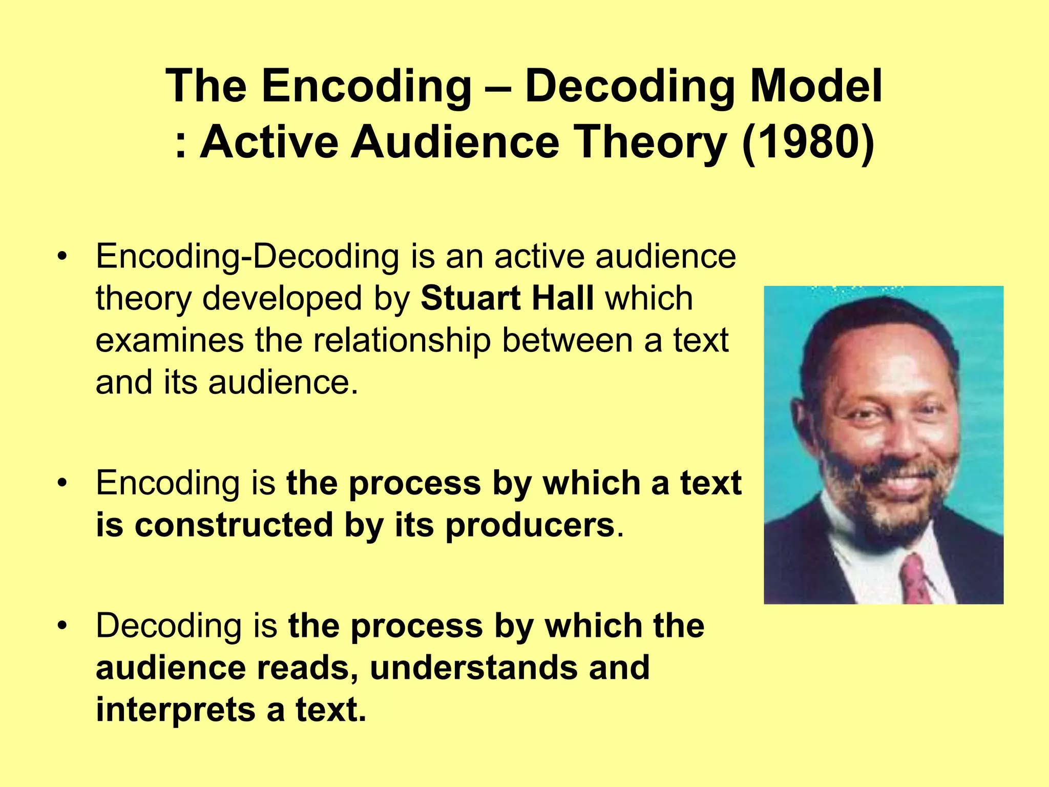 The Encoding – Decoding Model
: Active Audience Theory (1980)
• Encoding-Decoding is an active audience
theory developed by Stuart Hall which
examines the relationship between a text
and its audience.
• Encoding is the process by which a text
is constructed by its producers.
• Decoding is the process by which the
audience reads, understands and
interprets a text.
 