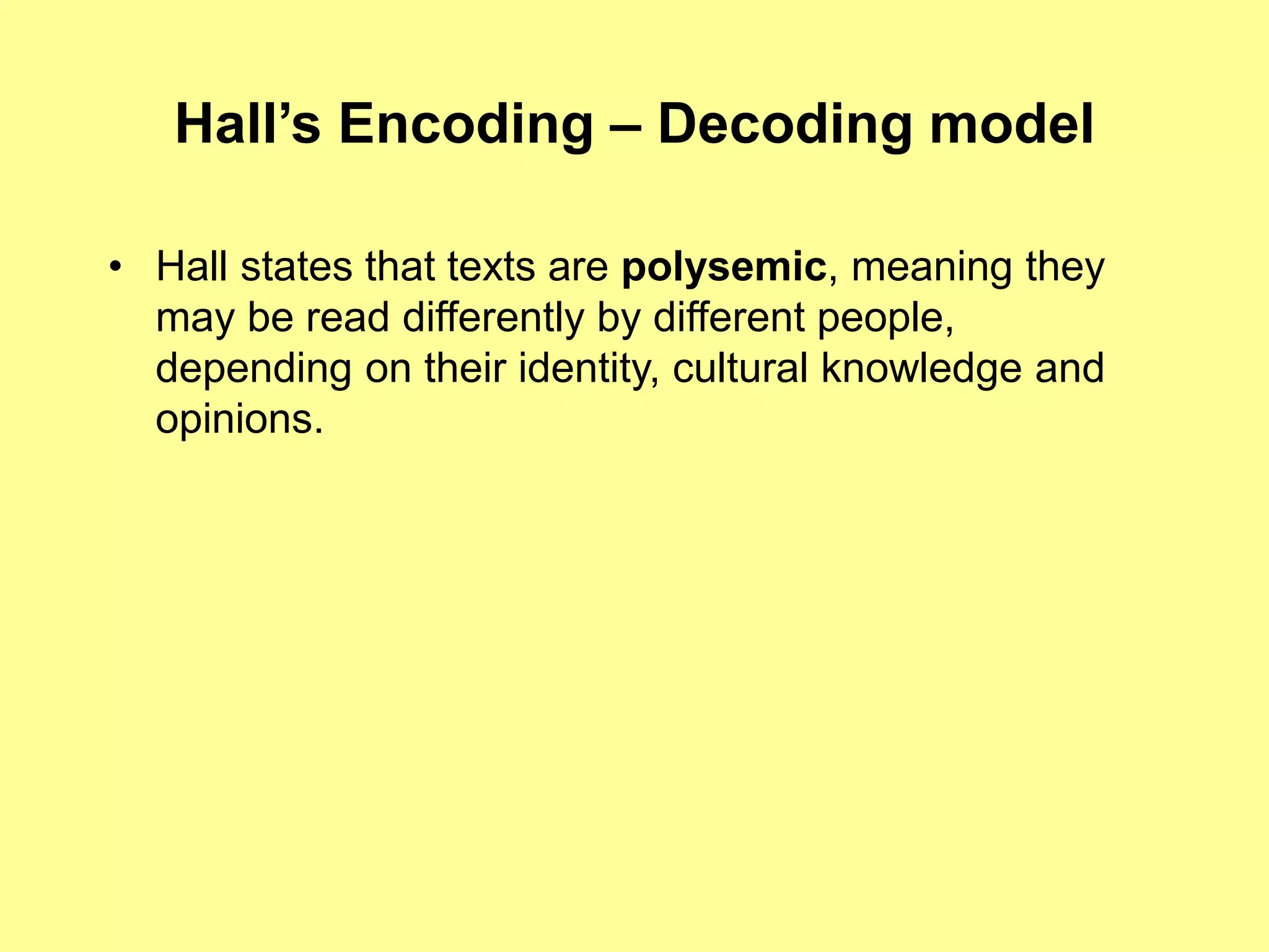 Hall’s Encoding – Decoding model
• Hall states that texts are polysemic, meaning they
may be read differently by different people,
depending on their identity, cultural knowledge and
opinions.
 