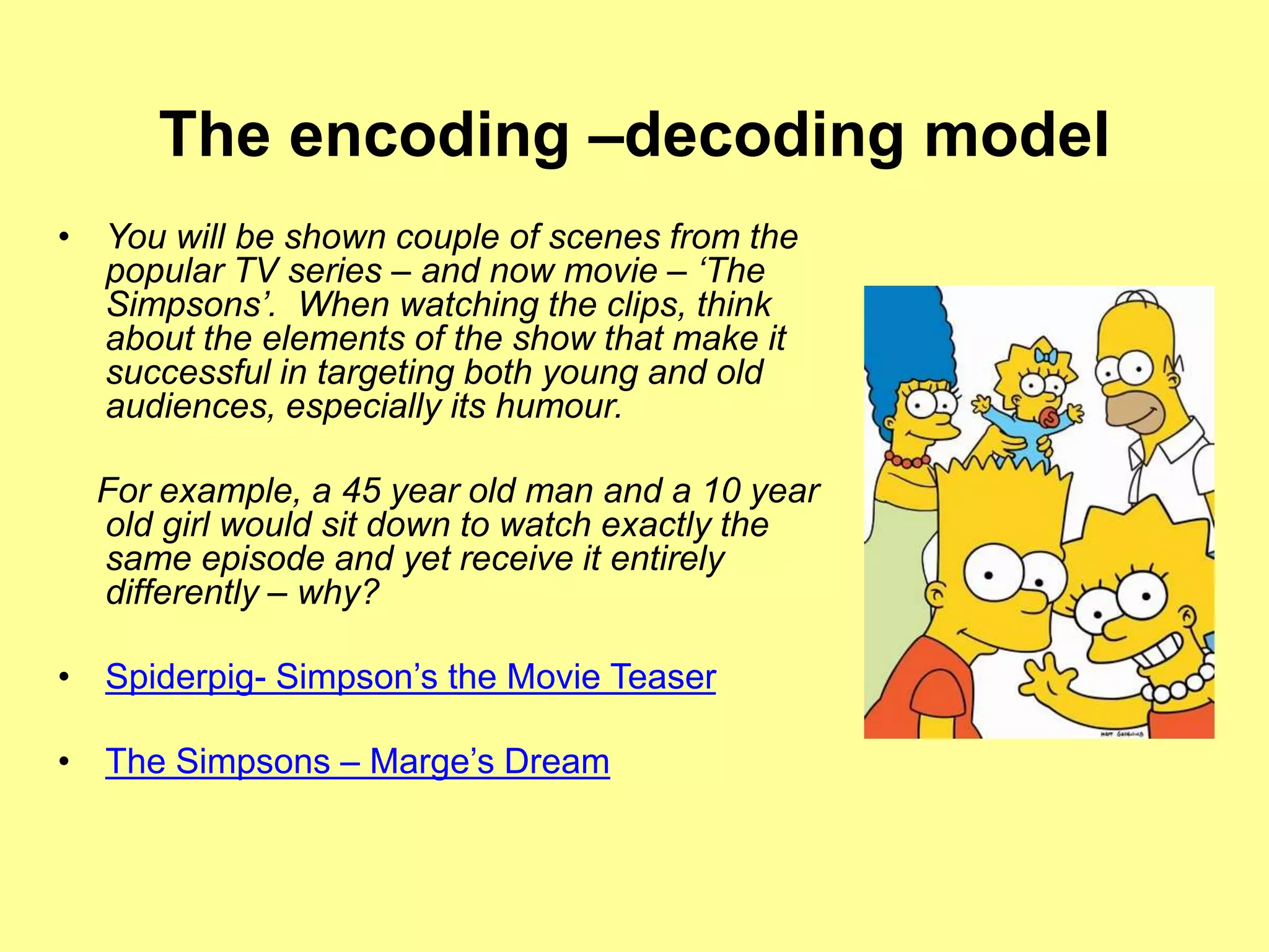 The encoding –decoding model
• You will be shown couple of scenes from the
popular TV series – and now movie – ‘The
Simpsons’. When watching the clips, think
about the elements of the show that make it
successful in targeting both young and old
audiences, especially its humour.
For example, a 45 year old man and a 10 year
old girl would sit down to watch exactly the
same episode and yet receive it entirely
differently – why?
• Spiderpig- Simpson’s the Movie Teaser
• The Simpsons – Marge’s Dream
 