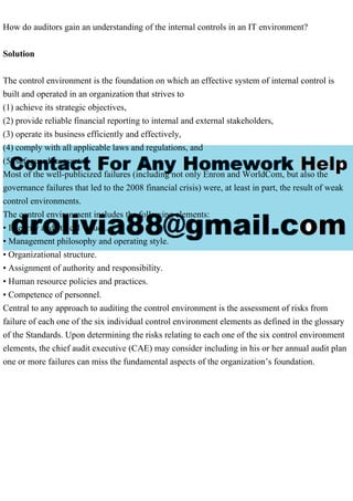 How do auditors gain an understanding of the internal controls in an IT environment?
Solution
The control environment is the foundation on which an effective system of internal control is
built and operated in an organization that strives to
(1) achieve its strategic objectives,
(2) provide reliable financial reporting to internal and external stakeholders,
(3) operate its business efficiently and effectively,
(4) comply with all applicable laws and regulations, and
(5) safeguard its assets.
Most of the well-publicized failures (including not only Enron and WorldCom, but also the
governance failures that led to the 2008 financial crisis) were, at least in part, the result of weak
control environments.
The control environment includes the following elements:
• Integrity and ethical values.
• Management philosophy and operating style.
• Organizational structure.
• Assignment of authority and responsibility.
• Human resource policies and practices.
• Competence of personnel.
Central to any approach to auditing the control environment is the assessment of risks from
failure of each one of the six individual control environment elements as defined in the glossary
of the Standards. Upon determining the risks relating to each one of the six control environment
elements, the chief audit executive (CAE) may consider including in his or her annual audit plan
one or more failures can miss the fundamental aspects of the organization’s foundation.
 